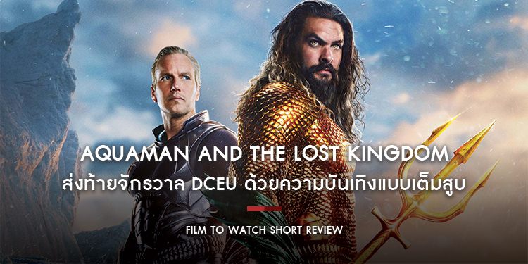 Aquaman and the Lost Kingdom : ส่งท้ายจักรวาล DCEU ด้วยความบันเทิงแบบเต็มสูบ นี่ไม่ใช่ผลงานที่เพอร์เฟคสนุกใช้ได้ | Film to Watch Short Review